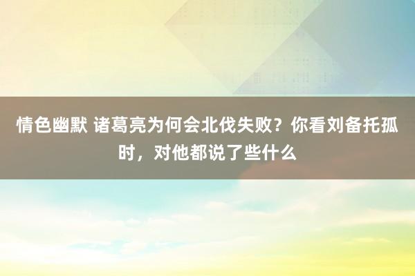情色幽默 诸葛亮为何会北伐失败？你看刘备托孤时，对他都说了些什么