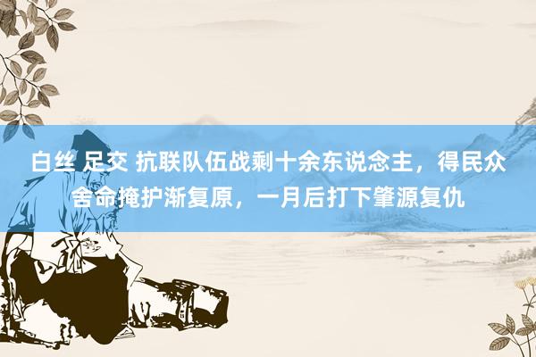 白丝 足交 抗联队伍战剩十余东说念主，得民众舍命掩护渐复原，一月后打下肇源复仇
