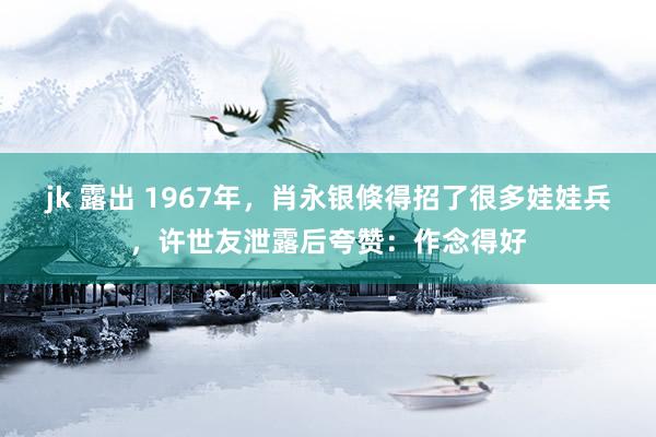 jk 露出 1967年，肖永银倏得招了很多娃娃兵，许世友泄露后夸赞：作念得好