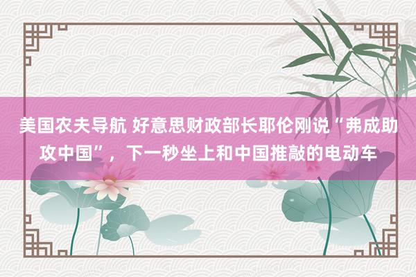 美国农夫导航 好意思财政部长耶伦刚说“弗成助攻中国”，下一秒坐上和中国推敲的电动车