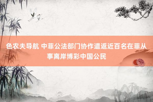 色农夫导航 中菲公法部门协作遣返近百名在菲从事离岸博彩中国公民
