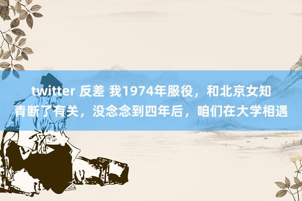 twitter 反差 我1974年服役，和北京女知青断了有关，没念念到四年后，咱们在大学相遇