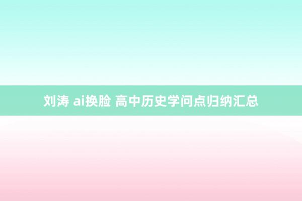刘涛 ai换脸 高中历史学问点归纳汇总