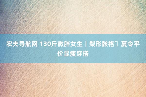 农夫导航网 130斤微胖女生｜梨形骸格✨夏令平价显瘦穿搭