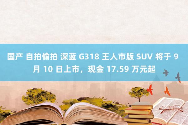 国产 自拍偷拍 深蓝 G318 王人市版 SUV 将于 9 月 10 日上市，现金 17.59 万元起