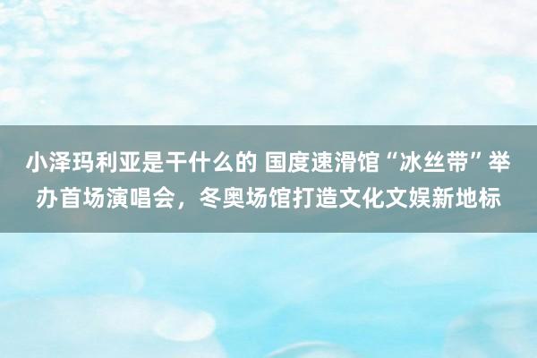 小泽玛利亚是干什么的 国度速滑馆“冰丝带”举办首场演唱会，冬奥场馆打造文化文娱新地标