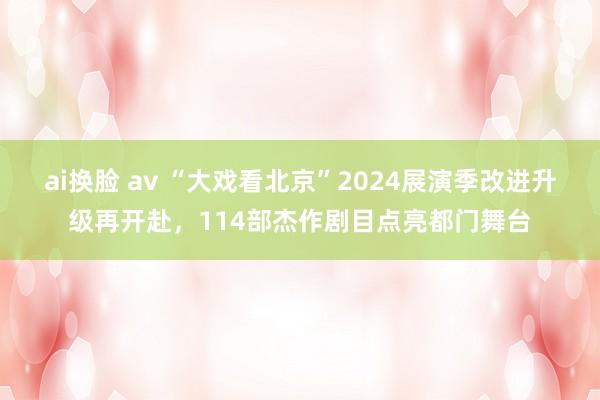 ai换脸 av “大戏看北京”2024展演季改进升级再开赴，114部杰作剧目点亮都门舞台