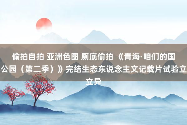 偷拍自拍 亚洲色图 厕底偷拍 《青海·咱们的国度公园（第二季）》完结生态东说念主文记载片试验立异