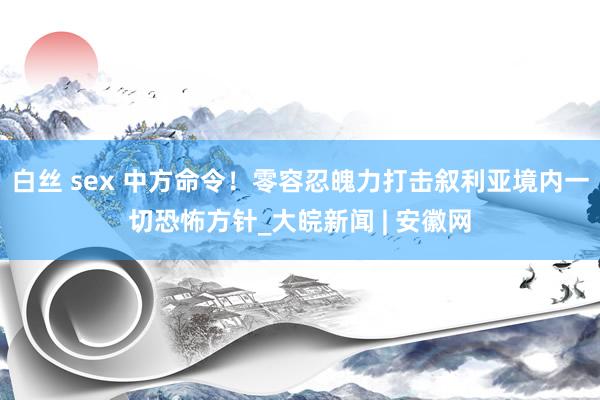 白丝 sex 中方命令！零容忍魄力打击叙利亚境内一切恐怖方针_大皖新闻 | 安徽网