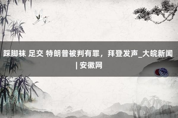 踩脚袜 足交 特朗普被判有罪，拜登发声_大皖新闻 | 安徽网