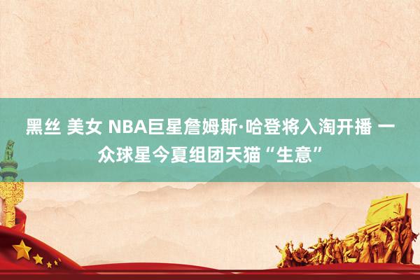 黑丝 美女 NBA巨星詹姆斯·哈登将入淘开播 一众球星今夏组团天猫“生意”