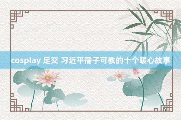 cosplay 足交 习近平孺子可教的十个暖心故事
