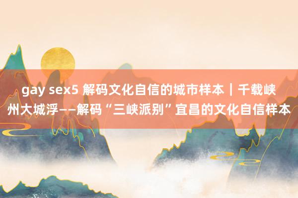 gay sex5 解码文化自信的城市样本｜千载峡州大城浮——解码“三峡派别”宜昌的文化自信样本