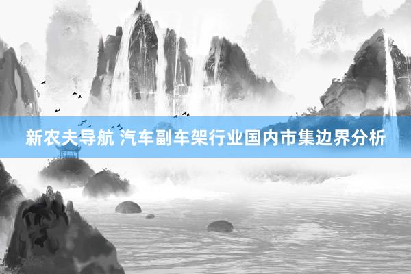 新农夫导航 汽车副车架行业国内市集边界分析