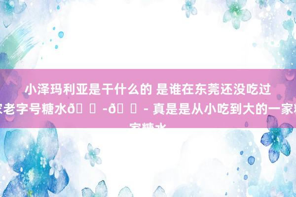 小泽玛利亚是干什么的 是谁在东莞还没吃过这家老字号糖水😭😭 真是是从小吃到大的一家糖水