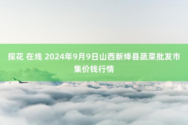 探花 在线 2024年9月9日山西新绛县蔬菜批发市集价钱行情