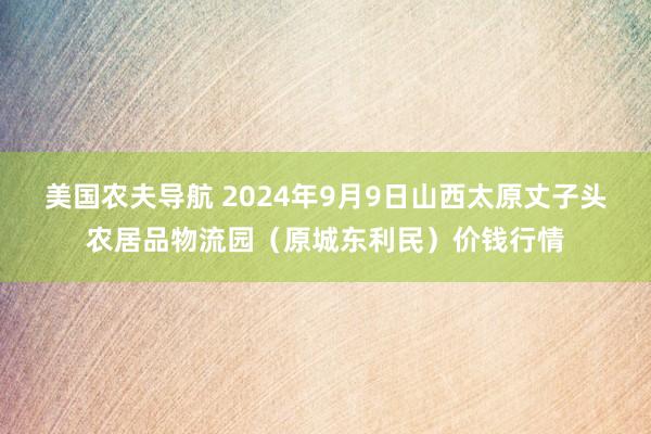 美国农夫导航 2024年9月9日山西太原丈子头农居品物流园（原城东利民）价钱行情