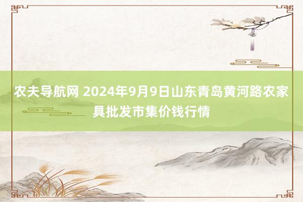 农夫导航网 2024年9月9日山东青岛黄河路农家具批发市集价钱行情