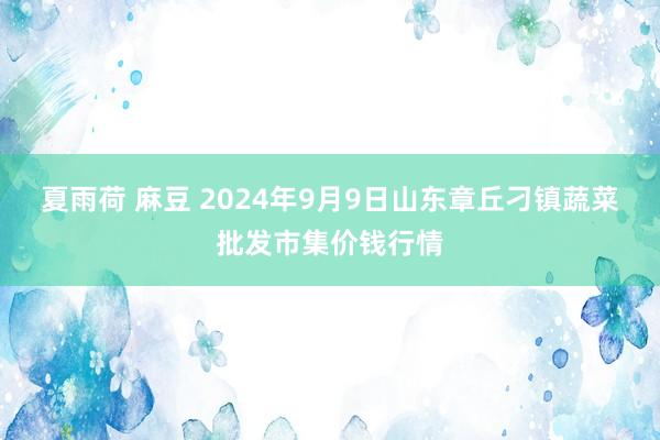 夏雨荷 麻豆 2024年9月9日山东章丘刁镇蔬菜批发市集价钱行情