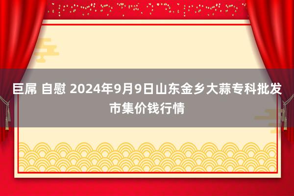 巨屌 自慰 2024年9月9日山东金乡大蒜专科批发市集价钱行情