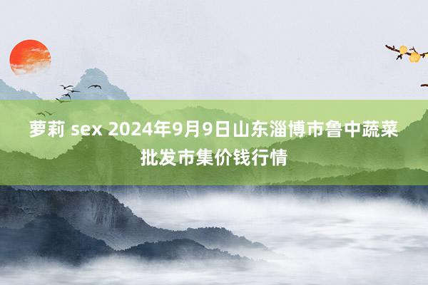 萝莉 sex 2024年9月9日山东淄博市鲁中蔬菜批发市集价钱行情
