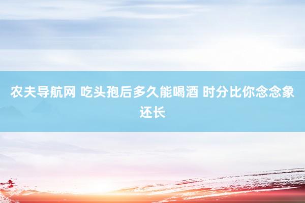 农夫导航网 吃头孢后多久能喝酒 时分比你念念象还长