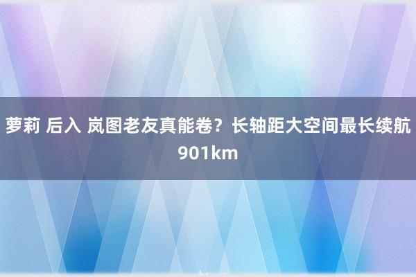 萝莉 后入 岚图老友真能卷？长轴距大空间最长续航901km