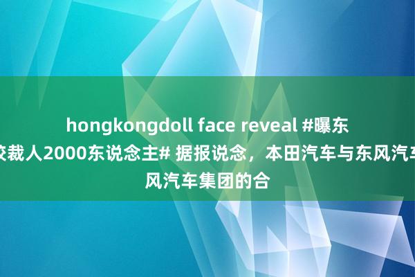 hongkongdoll face reveal #曝东风本田计较裁人2000东说念主# 据报说念，本田汽车与东风汽车集团的合