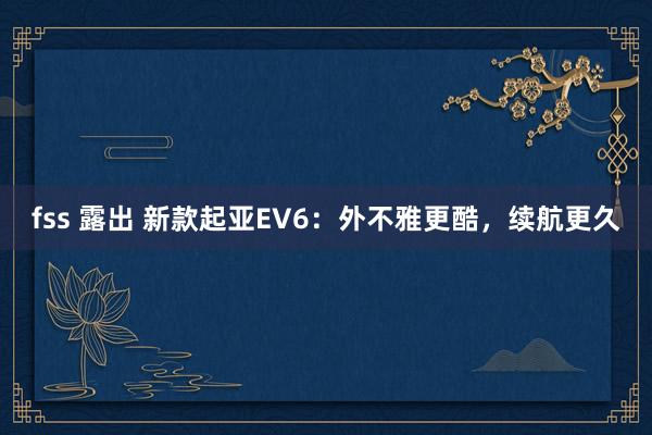 fss 露出 新款起亚EV6：外不雅更酷，续航更久