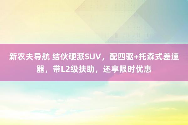 新农夫导航 结伙硬派SUV，配四驱+托森式差速器，带L2级扶助，还享限时优惠