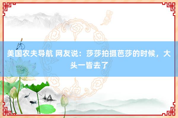 美国农夫导航 网友说：莎莎拍摄芭莎的时候，大头一皆去了