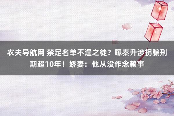 农夫导航网 禁足名单不逞之徒？曝秦升涉拐骗刑期超10年！娇妻：他从没作念赖事