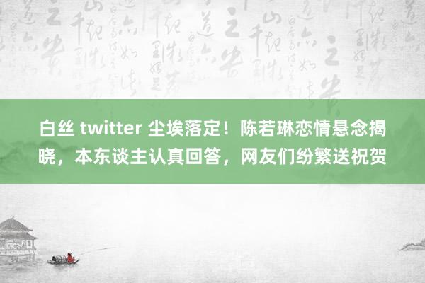 白丝 twitter 尘埃落定！陈若琳恋情悬念揭晓，本东谈主认真回答，网友们纷繁送祝贺