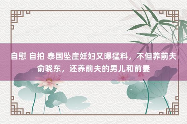 自慰 自拍 泰国坠崖妊妇又曝猛料，不但养前夫俞晓东，还养前夫的男儿和前妻