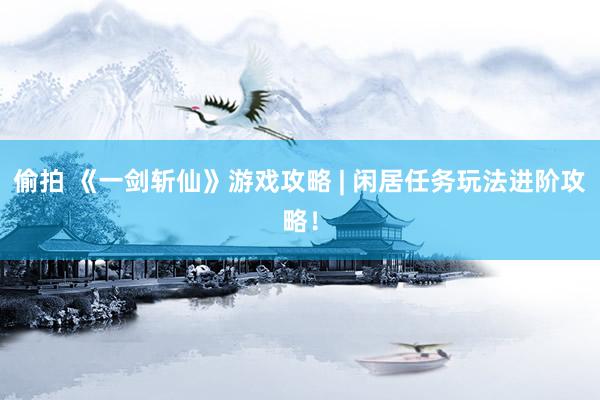 偷拍 《一剑斩仙》游戏攻略 | 闲居任务玩法进阶攻略！