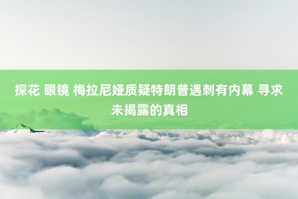 探花 眼镜 梅拉尼娅质疑特朗普遇刺有内幕 寻求未揭露的真相