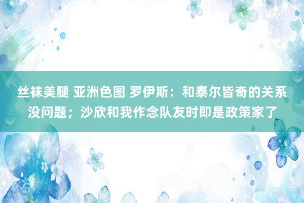 丝袜美腿 亚洲色图 罗伊斯：和泰尔皆奇的关系没问题；沙欣和我作念队友时即是政策家了