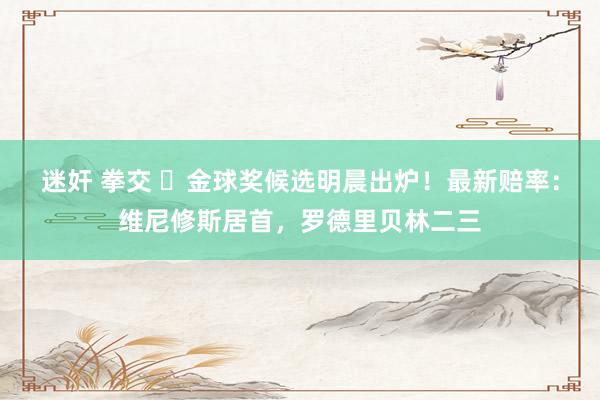 迷奸 拳交 ⌛金球奖候选明晨出炉！最新赔率：维尼修斯居首，罗德里贝林二三