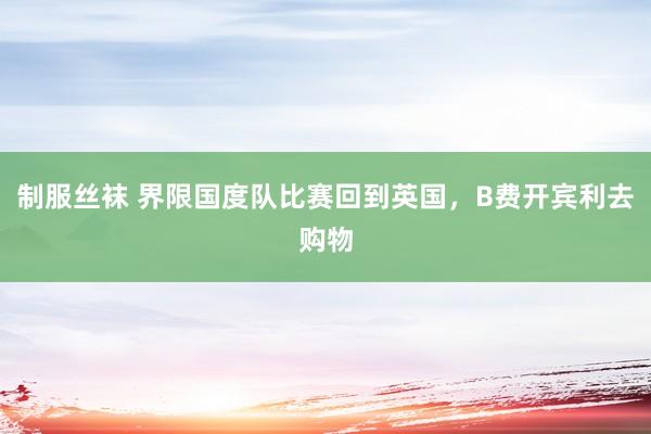 制服丝袜 界限国度队比赛回到英国，B费开宾利去购物