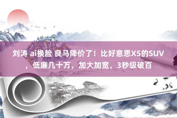 刘涛 ai换脸 良马降价了！比好意思X5的SUV，低廉几十万，加大加宽，3秒级破百