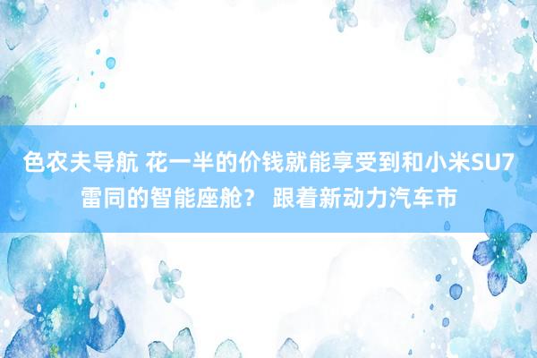 色农夫导航 花一半的价钱就能享受到和小米SU7雷同的智能座舱？ 跟着新动力汽车市
