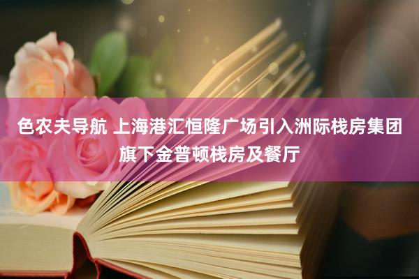 色农夫导航 上海港汇恒隆广场引入洲际栈房集团旗下金普顿栈房及餐厅