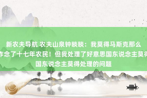 新农夫导航 农夫山泉钟睒睒：我莫得马斯克那么伟大，我方作念了十七年农民！但我处理了好意思国东说念主莫得处理的问题