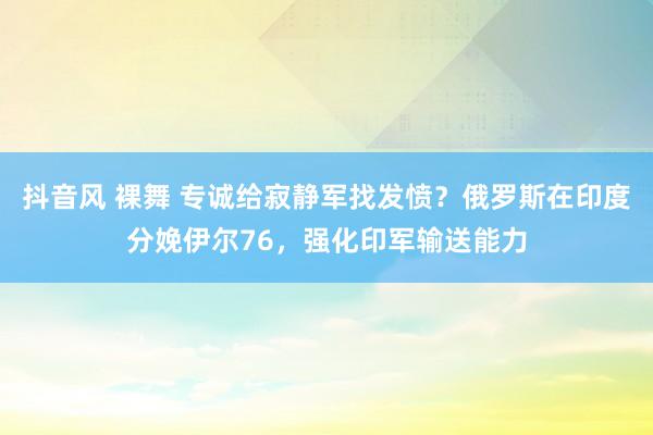 抖音风 裸舞 专诚给寂静军找发愤？俄罗斯在印度分娩伊尔76，强化印军输送能力
