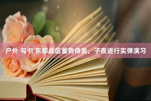 户外 勾引 东部战区蓄势待发，子夜进行实弹演习