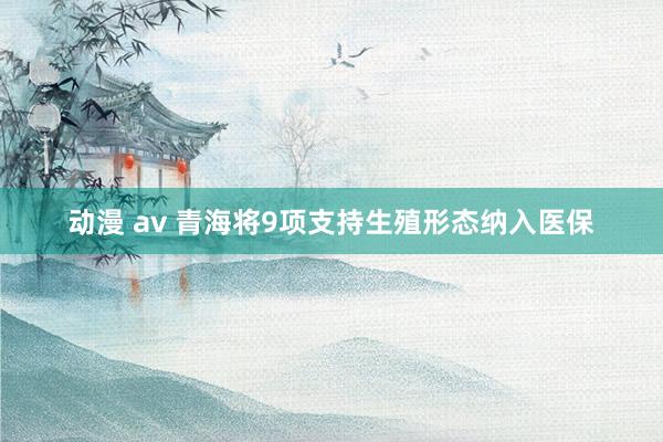 动漫 av 青海将9项支持生殖形态纳入医保