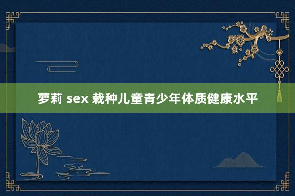 萝莉 sex 栽种儿童青少年体质健康水平