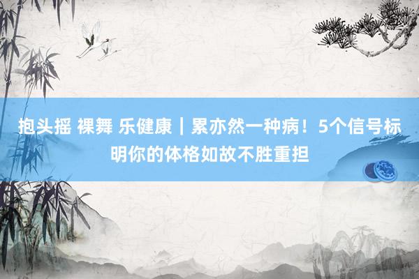 抱头摇 裸舞 乐健康｜累亦然一种病！5个信号标明你的体格如故不胜重担