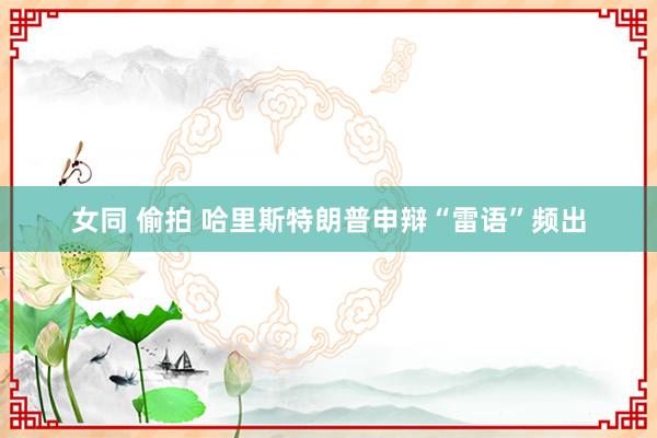 女同 偷拍 哈里斯特朗普申辩“雷语”频出