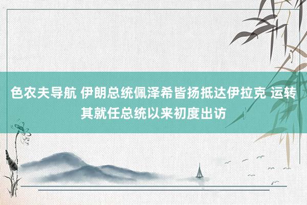 色农夫导航 伊朗总统佩泽希皆扬抵达伊拉克 运转其就任总统以来初度出访